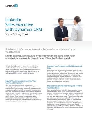 LinkedIn
Sales Executive
with Dynamics CRM
Social Selling to Win




Build meaningful connections with the people and companies you
want to reach.
LinkedIn Sales Executive helps you to navigate your network and reach decision-makers
more directly by leveraging the power of the world’s largest professional network.



LinkedIn Sales Executive is a premium social selling                 Prioritize Your Prospects and Build Better Lead
solution that provides sales professionals with the                  Lists
ability to quickly find, qualify and create new opportu-             Don’t waste time pursuing ineffective leads. Sales Executive’s
nities and helps sales managers accelerate the social                Lead Builder feature helps you filter your lead list based on
selling capabilities of their sales organization.                    criteria like seniority, title, function, and industry. Lead Builder
                                                                     then prioritizes your leads by degrees of social proximity,
                                                                     ranking your highest degree connections at the top of your
                                                                     lead list. Additional tools like Profile Organizer and Saved
                                                                     Searches make it easy to track profiles, organize them into
Expand Your Network and Leverage Your                                folders, and add your own sales notes.
Common Connections
With over 160 million members1, LinkedIn offers                      Engage Decision-Makers Directly and Shorten
compelling insights into new leads through profile and
company data, status updates, and groups. LinkedIn insights          Your Sales Cycle
reveal that people are typically connected to fewer than 6% of       Sales Executive includes LinkedIn’s direct messaging feature
their sales coworkers on LinkedIn.2 Use TeamLink—a premium           called InMail that allows you to contact decision-makers
feature of Sales Executive—to powerfully extend your network         directly—even when they’re outside of your network. Accord-
and gain visibility into your sales team’s first-degree connec-      ing to CSO Insights, an average of eight InMails can generate
tions. Leverage those common connections for warm                    one new sales opportunity.3 InMail is the most effective when
introductions and accelerate sales cycles. Sales Executive           you reference a common connection. Knowing who to
allows your organization to quickly scale into social selling in a   reference is even easier thanks to Team Link. Team Link is a
more efficient and effective manner.                                 premium feature that provides visibility into how your
                                                                     colleagues are connected to your prospects. Team Link and
                                                                     InMail make a great combination; referencing a shared
                                                                     connection in your InMail generates a 78% more likelihood of
                                                                     a response than if you did not have a common connection to
                                                                     reference.4
 