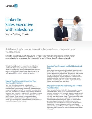 LinkedIn
Sales Executive
with Salesforce
Social Selling to Win




Build meaningful connections with the people and companies you
want to reach.
LinkedIn Sales Executive helps you to navigate your network and reach decision-makers
more directly by leveraging the power of the world’s largest professional network.



LinkedIn Sales Executive is a premium social selling                 Prioritize Your Prospects and Build Better Lead
solution that provides sales professionals with the                  Lists
ability to quickly find, qualify and create new opportu-             Don’t waste time pursuing ineffective leads. Sales Executive’s
nities and helps sales managers accelerate the social                Lead Builder feature helps you filter your lead list based on
selling capabilities of their sales organization.                    criteria like seniority, title, function, and industry. Lead Builder
                                                                     then prioritizes your leads by degrees of social proximity,
                                                                     ranking your highest degree connections at the top of your
                                                                     lead list. Additional tools like Profile Organizer and Saved
                                                                     Searches make it easy to track profiles, organize them into
Expand Your Network and Leverage Your                                folders, and add your own sales notes.
Common Connections
With over 160 million members1, LinkedIn offers                      Engage Decision-Makers Directly and Shorten
compelling insights into new leads through profile and
company data, status updates, and groups. LinkedIn insights          Your Sales Cycle
reveal that people are typically connected to fewer than 6% of       Sales Executive includes LinkedIn’s direct messaging feature
their sales coworkers on LinkedIn.2 Use TeamLink—a premium           called InMail that allows you to contact decision-makers
feature of Sales Executive—to powerfully extend your network         directly—even when they’re outside of your network. Accord-
and gain visibility into your sales team’s first-degree connec-      ing to CSO Insights, an average of eight InMails can generate
tions. Leverage those common connections for warm                    one new sales opportunity.3 InMail is the most effective when
introductions and accelerate sales cycles. Sales Executive           you reference a common connection. Knowing who to
allows your organization to quickly scale into social selling in a   reference is even easier thanks to Team Link. Team Link is a
more efficient and effective manner.                                 premium feature that provides visibility into how your
                                                                     colleagues are connected to your prospects. Team Link and
                                                                     InMail make a great combination; referencing a shared
                                                                     connection in your InMail generates a 78% more likelihood of
                                                                     a response than if you did not have a common connection to
                                                                     reference.4
 