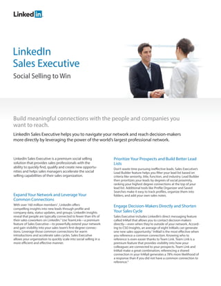 LinkedIn
Sales Executive
Social Selling to Win




Build meaningful connections with the people and companies you
want to reach.
LinkedIn Sales Executive helps you to navigate your network and reach decision-makers
more directly by leveraging the power of the world’s largest professional network.



LinkedIn Sales Executive is a premium social selling                 Prioritize Your Prospects and Build Better Lead
solution that provides sales professionals with the                  Lists
ability to quickly find, qualify and create new opportu-             Don’t waste time pursuing ineffective leads. Sales Executive’s
nities and helps sales managers accelerate the social                Lead Builder feature helps you filter your lead list based on
selling capabilities of their sales organization.                    criteria like seniority, title, function, and industry. Lead Builder
                                                                     then prioritizes your leads by degrees of social proximity,
                                                                     ranking your highest degree connections at the top of your
                                                                     lead list. Additional tools like Profile Organizer and Saved
                                                                     Searches make it easy to track profiles, organize them into
Expand Your Network and Leverage Your                                folders, and add your own sales notes.
Common Connections
With over 160 million members1, LinkedIn offers                      Engage Decision-Makers Directly and Shorten
compelling insights into new leads through profile and
company data, status updates, and groups. LinkedIn insights          Your Sales Cycle
reveal that people are typically connected to fewer than 6% of       Sales Executive includes LinkedIn’s direct messaging feature
their sales coworkers on LinkedIn.2 Use TeamLink—a premium           called InMail that allows you to contact decision-makers
feature of Sales Executive—to powerfully extend your network         directly—even when they’re outside of your network. Accord-
and gain visibility into your sales team’s first-degree connec-      ing to CSO Insights, an average of eight InMails can generate
tions. Leverage those common connections for warm                    one new sales opportunity.3 InMail is the most effective when
introductions and accelerate sales cycles. Sales Executive           you reference a common connection. Knowing who to
allows your organization to quickly scale into social selling in a   reference is even easier thanks to Team Link. Team Link is a
more efficient and effective manner.                                 premium feature that provides visibility into how your
                                                                     colleagues are connected to your prospects. Team Link and
                                                                     InMail make a great combination; referencing a shared
                                                                     connection in your InMail generates a 78% more likelihood of
                                                                     a response than if you did not have a common connection to
                                                                     reference.4
 