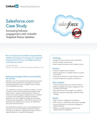 Marketing Solutions




 Salesforce.com
 Case Study
 Increasing follower
 engagement with LinkedIn
 Targeted Status Updates




“ We love the fact that LinkedIn’s Targeted Status
 Updates let us focus our messages at a regional/              Challenge
 industry level so that we can delight audiences               • Engage  followers and drive event attendance
 with relevant content.”                                       • Avoid message oversaturation
                                                               • Reach regional audiences with localized content
 Jennifer Burnham
 Director of Content and Social Strategy, salesforce.com
                                                               Solution
                                                               • LinkedIn Targeted Status Updates
                                                               • Narrow  distribution of updates based on location
                                                                 and industry
 Delivering messages without oversaturating                    • Empower local teams to create relevant content

 the channel                                                   • Increase frequency of updates to build buzz

 Salesforce.com, the enterprise cloud computing company,
 has built a solid reputation for the quality of its events,   Why LinkedIn?
 including Cloudforce, which is staged in about a dozen        • Precise targeting helps reach desired audience
 cities worldwide every year.                                  • Relevant updates drive higher engagement and
                                                                 stronger brand loyalty
 “Our objective is to drive an audience to attend – not just
                                                               • Easy administration encourages user adoption
 in person, but also online, because we broadcast these
                                                               • Real-time results tracking helps marketers refine
 events online,” explains Jennifer Burnham, director of
                                                                 strategy
 content and social strategy for salesforce.com. In addition
 to using its social networks to publicize Cloudforce,
 salesforce.com uses LinkedIn to spread the word about         Results
 company news and updates: “Our followers want to hear         • 30%   increase in engagement by followers
 more about the salesforce.com culture, our leadership,        • 30%   increase in amplification (sharing) of messages
 and social enterprise trends.”
                                                               • Local social teams can customize messages for
                                                                 greater relevancy
 The challenge for salesforce.com’s social strategy team is
                                                               • Ability to increase frequency creates more
 pushing out content and updates to followers without
                                                                 opportunities for engagement
 wearing out its welcome – especially for news aimed at a
 regional audience or a specific demographic.
 