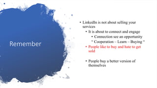 Remember
• LinkedIn is not about selling your
services
• It is about to connect and engage
• Connection see an opportunity
“ Cooperation – Learn – Buying “
• People like to buy and hate to get
sold
• People buy a better version of
themselves
 