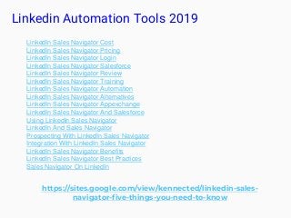 Linkedin Automation Tools 2019
https://sites.google.com/view/kennected/linkedin-sales-
navigator-five-things-you-need-to-know
LinkedIn Sales Navigator Cost
LinkedIn Sales Navigator Pricing
LinkedIn Sales Navigator Login
LinkedIn Sales Navigator Salesforce
LinkedIn Sales Navigator Review
LinkedIn Sales Navigator Training
LinkedIn Sales Navigator Automation
LinkedIn Sales Navigator Alternatives
LinkedIn Sales Navigator Appexchange
LinkedIn Sales Navigator And Salesforce
Using LinkedIn Sales Navigator
LinkedIn And Sales Navigator
Prospecting With LinkedIn Sales Navigator
Integration With LinkedIn Sales Navigator
LinkedIn Sales Navigator Benefits
LinkedIn Sales Navigator Best Practices
Sales Navigator On LinkedIn
 