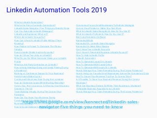 Linkedin Automation Tools 2019
https://sites.google.com/view/kennected/linkedin-sales-
navigator-five-things-you-need-to-know
What is LinkedIn Automation?
What is the Point of LinkedIn Connections?
LinkedIn Sales Navigator: Five Things you Need to Know
Can You Automate LinkedIn Messages?
LinkedIn Jail Explained: What is it?
Where did LinkedIn Groups Go?
How Can I View A LinkedIn Profile Without Them
Knowing?
How Peloton Is Poised To Dominate The Fitness
Industry
Does LinkedIn Delete Inactive Accounts?
How do I Show Two Jobs on LinkedIn?
What Do you Do When Someone Views your LinkedIn
Profile
What is a 3rd Party Connection on LinkedIn?
How to Keep Meetings Going and Leads Flowing During
a Pandemic?
Banking on Conference Season for Your Business?
Here's How to Make Up for I
Continue with Business Even During the Lockdown
How do I Generate Leads While Working Remotely?
Here’s How The Coronavirus Is Affecting Small Business
Owners In The US
Team Building Virtually During The Corona Virus
Pandemic
How Can You Grow Your Business During
Coronavirus is Actually an Opportunity for your
Business, but why?
How to Social Distance Like A Boss?
Coronavirus Forces Small Businesses To Rethink Strategies
Corona Virus Pandemic- Make Your Net, Work
What Is Linkedin Sales Navigator & How Do You Use It?
What Is LinkedIn Profinder & How Do You Use It?
Best Lead Generaton Software
Kennected Media
Kennected Vs. LinkedIn Sales Navigator
Kennected Vs Meet Alfred Review
Can I Have Two LinkedIn Accounts
Can I Have A Personal & Business LinkedIn Account?
How To Hide LinkedIn Profile
LinkedIn Automation
How To Generate Leads On LinkedIn
How To Generate MLM Leads Online
How To Generate B2B Leads On LinkedIn
How to Manage Your Team Remotely During The Corona Pandemic?
How to Help your Favorite Small Businesses Survive the Coronavirus Crisis
Had To Cancel Your Business Trip Due To Corona Virus?
Is it Possible To Grow Your Business Revenue During the Corona
Shutdown?
What Can Business Owners Do While Their Business is Shutdown?
15 Notable Business Acquisitions by LinkedIn
How to Manage Your Team Remotely During The Corona Pandemic?
 