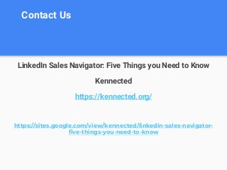 Contact Us
LinkedIn Sales Navigator: Five Things you Need to Know
Kennected
https://kennected.org/
https://sites.google.com/view/kennected/linkedin-sales-navigator-
five-things-you-need-to-know
 