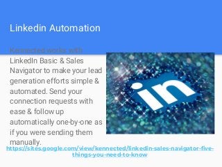Linkedin Automation
Kennected works with
LinkedIn Basic & Sales
Navigator to make your lead
generation efforts simple &
automated. Send your
connection requests with
ease & follow up
automatically one-by-one as
if you were sending them
manually.
https://sites.google.com/view/kennected/linkedin-sales-navigator-five-
things-you-need-to-know
 