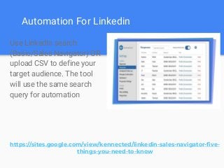 Automation For Linkedin
Use LinkedIn search
(Basic/Sales Navigator) OR
upload CSV to define your
target audience. The tool
will use the same search
query for automation
https://sites.google.com/view/kennected/linkedin-sales-navigator-five-
things-you-need-to-know
 