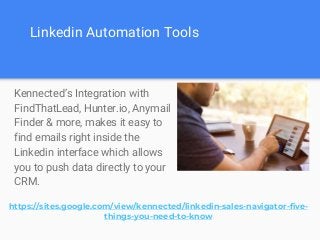 Linkedin Automation Tools
Kennected’s Integration with
FindThatLead, Hunter.io, Anymail
Finder & more, makes it easy to
find emails right inside the
Linkedin interface which allows
you to push data directly to your
CRM.
https://sites.google.com/view/kennected/linkedin-sales-navigator-five-
things-you-need-to-know
 