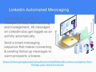 Linkedin Automated Messaging
Sync LinkedIn profiles to
HubSpot for easy lead nurturing
and management. All messages
on LinkedIn also get logged as an
activity automatically.
Send a smart messaging
sequence that makes connecting
& sending follow up messages to
warm prospects a breeze.
https://sites.google.com/view/kennected/linkedin-sales-navigator-five-
things-you-need-to-know
 