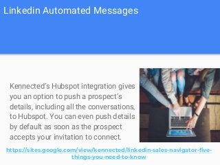 Linkedin Automated Messages
Kennected’s Hubspot integration gives
you an option to push a prospect’s
details, including all the conversations,
to Hubspot. You can even push details
by default as soon as the prospect
accepts your invitation to connect.
https://sites.google.com/view/kennected/linkedin-sales-navigator-five-
things-you-need-to-know
 