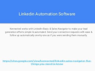 Linkedin Automation Software
Kennected works with LinkedIn Basic & Sales Navigator to make your lead
generation efforts simple & automated. Send your connection requests with ease &
follow up automatically one-by-one as if you were sending them manually.
https://sites.google.com/view/kennected/linkedin-sales-navigator-five-
things-you-need-to-know
 