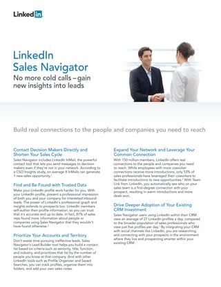 LinkedIn
Sales Navigator
No more cold calls – gain
new insights into leads




Build real connections to the people and companies you need to reach


Contact Decision Makers Directly and                         Expand Your Network and Leverage Your
Shorten Your Sales Cycle                                     Common Connection
Sales Navigator includes LinkedIn InMail, the powerful       With 150 million members, LinkedIn offers real
contact tool that lets you send messages to decision         connections to the people and companies you need
makers even if they’re not in your network. According to     to reach. While employees with more coworker
a CSO Insights study, on average 8 InMails can generate      connections receive more introductions, only 53% of
1 new sales opportunity.1                                    sales professionals have leveraged their coworkers to
                                                             facilitate introductions to new opportunities.2 With Team
Find and Be Found with Trusted Data                          Link from LinkedIn, you automatically see who on your
                                                             sales team is a first-degree connection with your
Make your LinkedIn profile work harder for you. With         prospect, resulting in warm introductions and more
your LinkedIn profile, present a professional impression     deals won.
of both you and your company for interested inbound
leads. The power of LinkedIn's professional graph and
insights extends to prospects too. LinkedIn members          Drive Deeper Adoption of Your Existing
self-author their profile information, so you can trust      CRM Investment
that it's accurate and up to date. In fact, 87% of sales     Sales Navigator users using LinkedIn within their CRM
reps found more information about people or                  view an average of 27 LinkedIn profiles a day, compared
companies using Sales Navigator that they wouldn't           to the broader population of sales professionals who
have found otherwise.2                                       view just five profiles per day.1 By integrating your CRM
                                                             with social channels like LinkedIn, you are researching
Prioritize Your Accounts and Territory                       and connecting with your prospects in the environment
                                                             where they live and prospecting smarter within your
Don’t waste time pursuing ineffective leads. Sales
                                                             existing CRM.
Navigator’s Lead Builder tool helps you build a contact
list based on criteria such as seniority, title, function,
and industry, and prioritizes that list by the number of
people you know at that company. And with other
LinkedIn tools such as Profile Organizer and Saved
Searches, you can track profiles, organize them into
folders, and add your own sales notes.
 