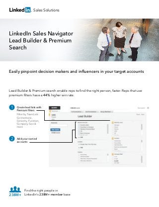 Sales Solutions

LinkedIn Sales Navigator
Lead Builder & Premium
Search

Easily pinpoint decision makers and inﬂuencers in your target accounts

Lead Builder & Premium search enable reps to ﬁnd the right person, faster. Reps that use
premium ﬁlters have a 44% higher win rate.

1

Create lead lists with
Premium ﬁlters
Filter by TeamLink
Connections,
Seniority, Function,
Company Size &
more

2

Add your named
accounts

Find the right people in
238M+ LinkedIn's 238M+ member base

 