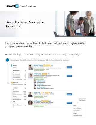Sales Solutions

LinkedIn Sales Navigator
TeamLink

Uncover hidden connections to help you ﬁnd and reach higher quality
prospects more quickly
With TeamLink you can ﬁnd the best path in and secure a meeting in 3 easy steps

1

Search your TeamLink network to ﬁnd prospects with the best chance for success

MULTIPLE WAYS
TO CONNECT

 