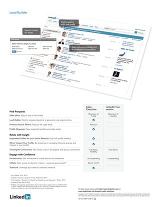 To learn more please visit http://sales.linkedin.com or
www.slideshare.net/linkedin-sales-solutions
Copyright © 2012 LinkedIn Corporation. LinkedIn, the LinkedIn logo, and InMail are registered trademarks of LinkedIn Corporation in
the United States and/or other countries. All other brands and names are the property of their respective owners. All rights reserved.
10-LCS-064-G 0812
Build pipeline
with new leads
Gain full-name visibility for
third-degree connections
Lead Builder
Search criteria
for leads
As of March 31st, 2012
LinkedIn Charter Customer Survey, November 2011
CSO Insights, “Results of LinkedIn for Salesforce.com Research,” March 2012
LinkedIn Data, March 2012
InMails are response guaranteed: if you don’t get a response to an InMail within
7 days, LinkedIn will return the credit to your account. Unused InMails roll over
and accumulate for up to 90 days while you are a subscriber.
1
2
3
Sales
Executive
Find Prospects
Sales alerts: Stay on top of new leads
Lead Builder: Build a targeted pipeline to generate new opportunities
Premium Search Filters: Pinpoint the right leads
Profile Organizer: Save important profiles and sales notes
Maximum of
3 weekly
Maximum of
7 daily
Premium
35 outstanding 5 outstanding
25 per month
Full Name
Visibility
First Name
Engage with Confidence
Introductions: Get introduced to inside sources at companies
InMails: Gain access to decision makers – response guaranteed*
TeamLink: Leverage your team’s combined network
Relate with Insight
Expanded Profiles for your Entire Network: Gain full profile visibility
Who’s Viewed Your Profile: Be proactive in managing inbound queries and
interest in your profile
3rd Degree Connections: See names of your 3rd degree and group connections
LinkedIn free
version
4
*
 