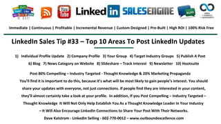 LinkedIn Sales Tip #33 – Top 10 Areas To Post LinkedIn Updates
Immediate | Continuous | Profitable | Incremental Revenue | Custom Designed | Pre-Built | High ROI | 100% Risk Free
1) Individual Profile Update 2) Company Profile 3) Your Group 4) Target Industry Groups 5) Publish A Post
6) Blog 7) News Category on Website 8) Slideshare – Track Interest 9) Newsletter 10) Hootsuite
Post 80% Compelling – Industry Targeted - Thought Knowledge & 20% Marketing Propaganda
You’ll find it is important to do this, because it’s what will be most likely to gain people’s interest. You should
share your updates with everyone, not just connections. If people find they are interested in your content,
they’ll almost certainly take a look at your profile. In addition, If you Post Compelling – Industry Targeted –
Thought Knowledge It Will Not Only Help Establish You As a Thought Knowledge Leader In Your Industry
– It Will Also Encourage LinkedIn Connections to Share Your Post With Their Networks.
Dave Kalstrom - LinkedIn Selling - 602-770-0012 – www.outboundexcellence.com
 