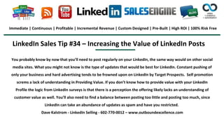 LinkedIn Sales Tip #34 – Increasing the Value of LinkedIn Posts
Immediate | Continuous | Profitable | Incremental Revenue | Custom Designed | Pre-Built | High ROI | 100% Risk Free
You probably know by now that you’ll need to post regularly on your LinkedIn, the same way would on other social
media sites. What you might not know is the type of updates that would be best for LinkedIn. Constant pushing of
only your business and hard advertising tends to be frowned upon on LinkedIn by Target Prospects. Self promotion
screms a lack of understanding in Providing Value. If you don’t know how to provide value with your LinkedIn
Profile the logic from LinkedIn surveys is that there is a perception the offering likely lacks an understanding of
customer value as well. You’ll also need to find a balance between posting too little and posting too much, since
LinkedIn can take an abundance of updates as spam and have you restricted.
Dave Kalstrom - LinkedIn Selling - 602-770-0012 – www.outboundexcellence.com
 