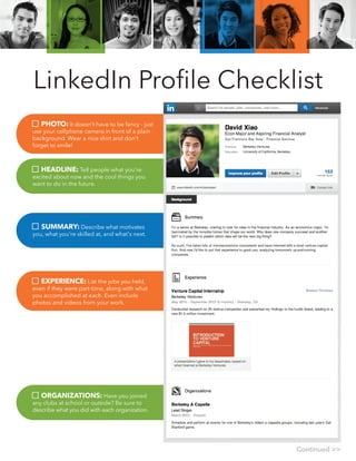 LinkedIn Proﬁle Checklist
PHOTO: It doesn't have to be fancy - just
use your cellphone camera in front of a plain
background. Wear a nice shirt and don't
forget to smile!
HEADLINE: Tell people what you're
excited about now and the cool things you
want to do in the future.
SUMMARY: Describe what motivates
you, what you're skilled at, and what's next.
EXPERIENCE: List the jobs you held,
even if they were part-time, along with what
you accomplished at each. Even include
photos and videos from your work.
ORGANIZATIONS: Have you joined
any clubs at school or outside? Be sure to
describe what you did with each organization.
Continued >>
 