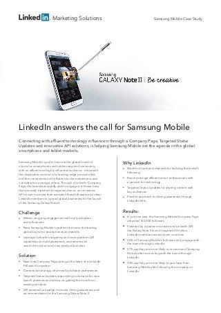 Marketing Solutions
LinkedIn answers the call for Samsung Mobile
Connecting with affluent technology influencers through a Company Page, Targeted Status
Updates and innovative API solutions, is helping Samsung Mobile set the agenda in the global
smartphone and tablet markets.
Samsung Mobile’s goal to become the global brand of
choice for smartphones and tablets required connecting
with an affluent and highly influential audience – those with
the disposable income to try leading-edge products first,
and the connections and influence to drive awareness and
consideration amongst others. Through a LinkedIn Company
Page, the brand was rapidly able to engage a follower base
that precisely matched its target audience; an innovative
API-driven microsite then activated these followers and other
LinkedIn members to spread global awareness for the launch
of the Samsung Galaxy Note II.
Why LinkedIn
■■ Wealth of tools and channels for building the brand’s
following
■■ Reach amongst affluent senior professionals with
a passion for technology
■■ Targeted Status Updates for sharing content with
key audiences
■■ Flexible approach to driving awareness through
LinkedIn APIs
Results:
■■ In just one year, the Samsung Mobile Company Page
attracted 165,000 followers
■■ Powered by a partner microsite and LinkedIn API,
the Galaxy Note II launch targeted 20 million
LinkedIn members across seven countries
■■ 55% of Samsung Mobile’s followers only engage with
the brand through LinkedIn
■■ 37% say they are more likely to recommend Samsung
Mobile after connecting with the brand through
LinkedIn
■■ 33% say they are more likely to purchase from
Samsung Mobile after following the company on
LinkedIn
Samsung Mobile Case Study
Challenge
■■ Deliver on-going engagement with early adopters
and influencers
■■ Raise Samsung Mobile’s profile to become the leading
global brand for smartphones and tablets
■■ Leverage LinkedIn’s targeting and cross-platform API
capabilities to build awareness, excitement and
word-of-mouth around new product launches
Solution
■■ New-look Company Page sitting at the heart of a LinkedIn
Follower Ecosystem
■■ Content-led strategy, informed by follower preferences
■■ Targeted Status Updates responding to demand for new
launch previews and advice on getting the most from
existing products
■■ API-powered campaign microsite driving awareness and
recommendation for the Samsung Galaxy Note II
 