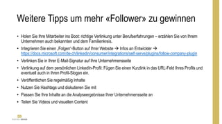 Weitere Tipps um mehr «Follower» zu gewinnen
• Holen Sie Ihre Mitarbeiter ins Boot: richtige Verlinkung unter Berufserfahrungen – erzählen Sie von Ihrem
Unternehmen auch bekannten und dem Familienkreis.
• Integrieren Sie einen „Folgen“-Button auf Ihrer Website  Infos an Entwickler 
https://docs.microsoft.com/de-ch/linkedin/consumer/integrations/self-serve/plugins/follow-company-plugin
• Verlinken Sie in Ihrer E-Mail-Signatur auf Ihre Unternehmensseite
• Verlinkung auf dem persönlichen LinkedIn-Profil: Fügen Sie einen Kurzlink in das URL-Feld Ihres Profils und
eventuell auch in Ihren Profil-Slogan ein.
• Veröffentlichen Sie regelmäßig Inhalte
• Nutzen Sie Hashtags und diskutieren Sie mit
• Passen Sie Ihre Inhalte an die Analyseergebnisse Ihrer Unternehmensseite an
• Teilen Sie Videos und visuellen Content
 