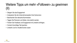 Weitere Tipps um mehr «Follower» zu gewinnen
(II)
• Steigern Sie das Engagement
• Analysieren Sie die Unternehmensseiten Ihrer Konkurrenz
• Beantworten Sie relevante Kommentare
• Taggen Sie Personen und Seiten, die erwähnt werden.
• Fördern Sie Feedback und Engagement mit LinkedIn-Umfragen.
• Content-Vorschläge Tab beachten
• LinkedIn Live für virtuelle Events nutzen
 