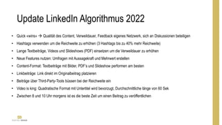 Update LinkedIn Algorithmus 2022
• Quick «wins»  Qualität des Content, Verweildauer, Feedback eigenes Netzwerk, sich an Diskussionen beteiligen
• Hashtags verwenden um die Reichweite zu erhöhen (3 Hashtags bis zu 40% mehr Reichweite)
• Lange Textbeiträge, Videos und Slideshows (PDF) einsetzen um die Verweildauer zu erhöhen
• Neue Features nutzen: Umfragen mit Aussagekraft und Mehrwert erstellen
• Content-Format: Textbeiträge mit Bilder, PDF’s und Slideshow performen am besten
• Linkbeiträge: Link direkt im Originalbeitrag platzieren
• Beiträge über Third-Party-Tools büssen bei der Reichweite ein
• Video is king: Quadratische Format mit Untertitel wird bevorzugt, Durchschnittliche länge von 60 Sek
• Zwischen 8 und 10 Uhr morgens ist es die beste Zeit um einen Beitrag zu veröffentlichen
 