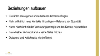 Beziehungen aufbauen
• Es zählen alle eigenen und erhaltenen Kontaktanfragen
• Nicht willkürlich neue Kontakte hinzufügen – Relevanz vor Quantität
• Kurze Nachricht mit der Vernetzungsanfrage um den Kontext herzustellen
• Kein direkter Vertriebskanal – keine Sales Pitches
• Outbound und Kaltakquise nicht effizient
 