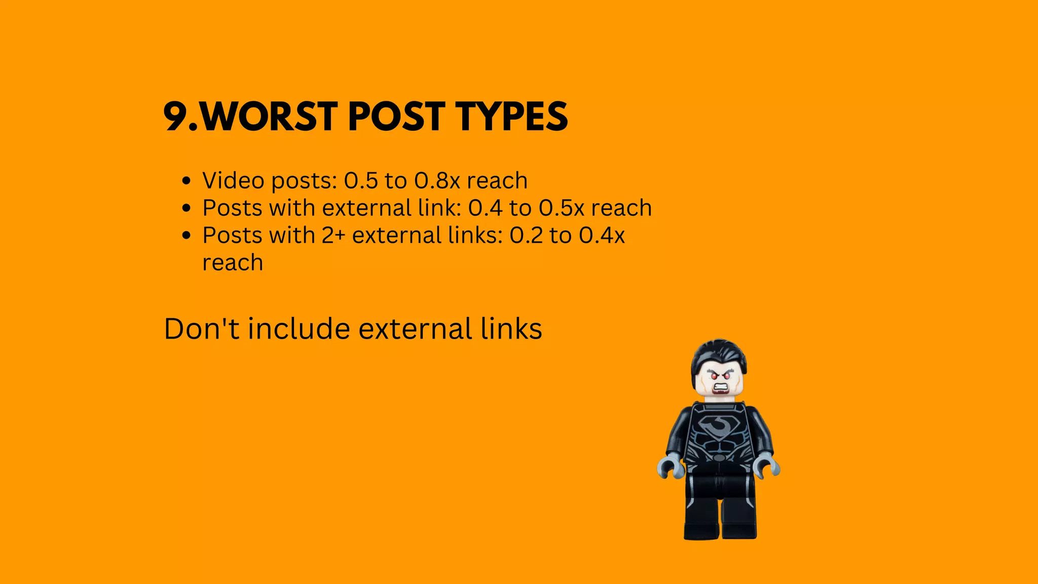 Video posts: 0.5 to 0.8x reach
Posts with external link: 0.4 to 0.5x reach
Posts with 2+ external links: 0.2 to 0.4x
reach
Don't include external links
9.WORST POST TYPES
 