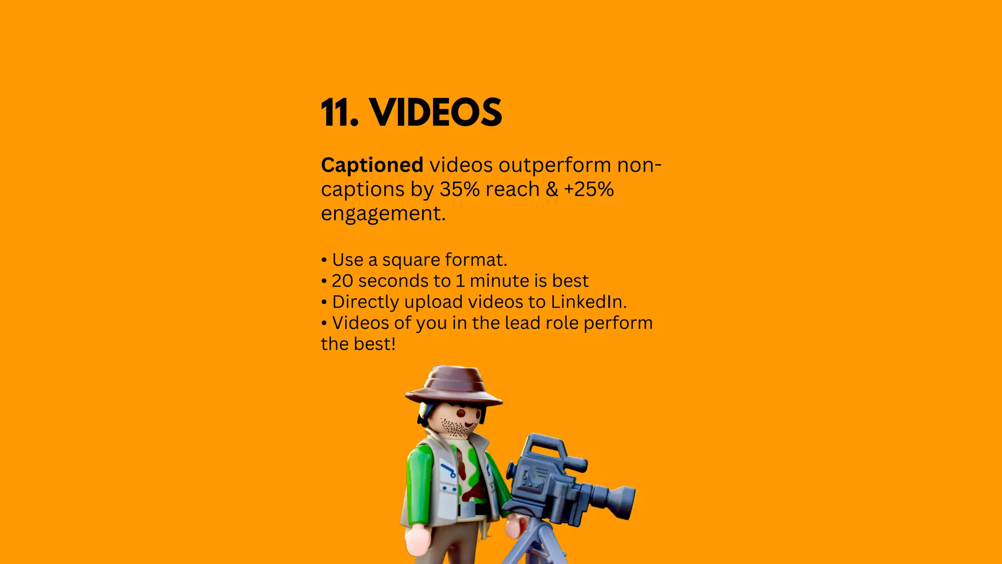 Captioned videos outperform non-
captions by 35% reach & +25%
engagement.
• Use a square format.
• 20 seconds to 1 minute is best
• Directly upload videos to LinkedIn.
• Videos of you in the lead role perform
the best!
11. VIDEOS
 