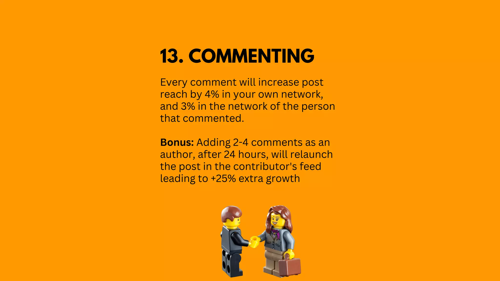 Every comment will increase post
reach by 4% in your own network,
and 3% in the network of the person
that commented.
Bonus: Adding 2-4 comments as an
author, after 24 hours, will relaunch
the post in the contributor's feed
leading to +25% extra growth
13. COMMENTING
 
