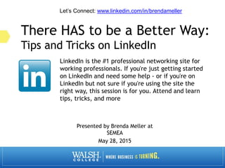 There HAS to be a Better Way:
Tips and Tricks on LinkedIn
Presented by Brenda Meller at
SEMEA
May 28, 2015
LinkedIn is the #1 professional networking site for
working professionals. If you're just getting started
on LinkedIn and need some help - or if you're on
LinkedIn but not sure if you're using the site the
right way, this session is for you. Attend and learn
tips, tricks, and more
Let’s Connect: www.linkedin.com/in/brendameller
 