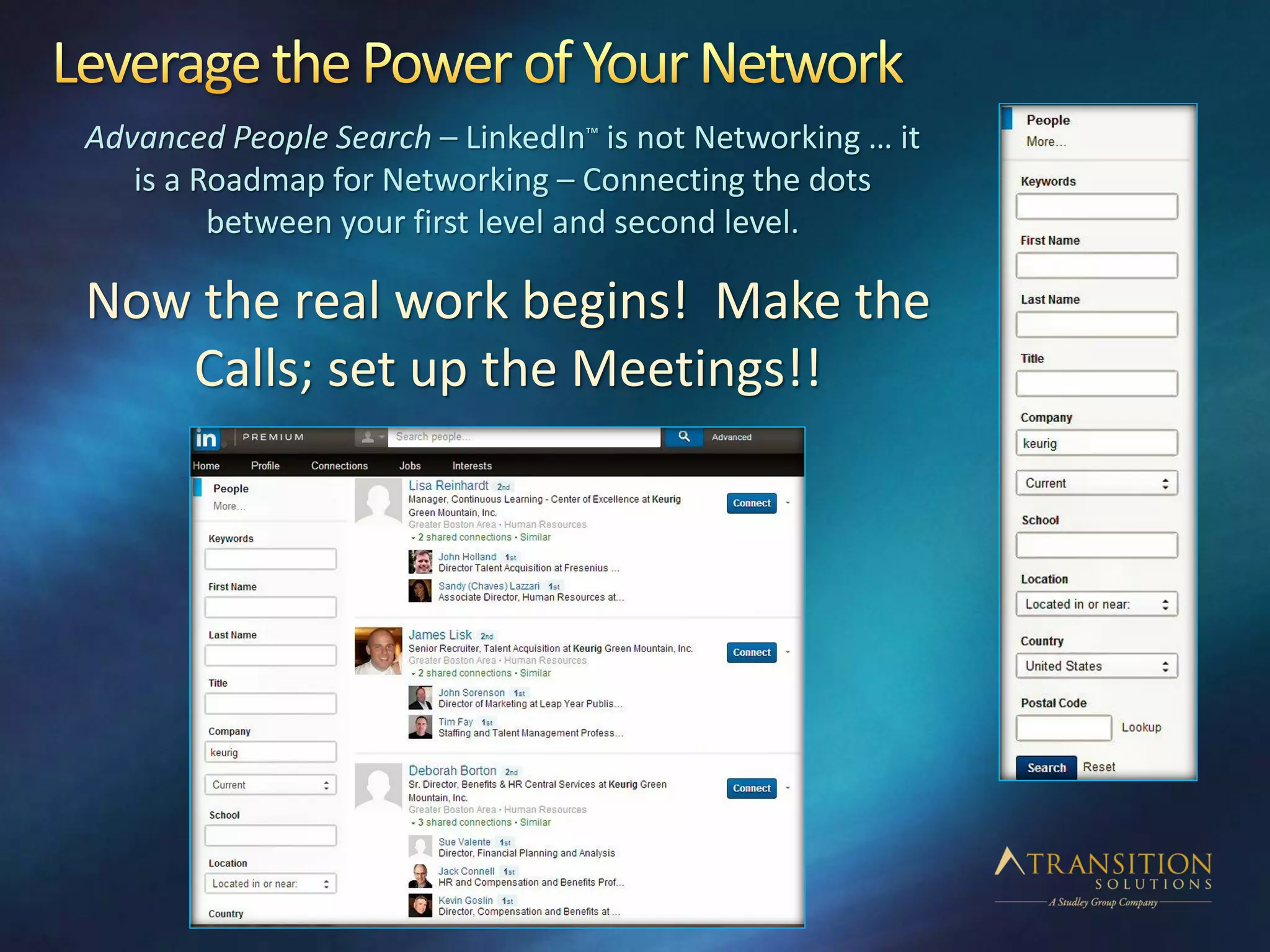 Advanced People Search – LinkedIn™ is not Networking … it
is a Roadmap for Networking – Connecting the dots
between your first level and second level.
Now the real work begins! Make the
Calls; set up the Meetings!!
 
