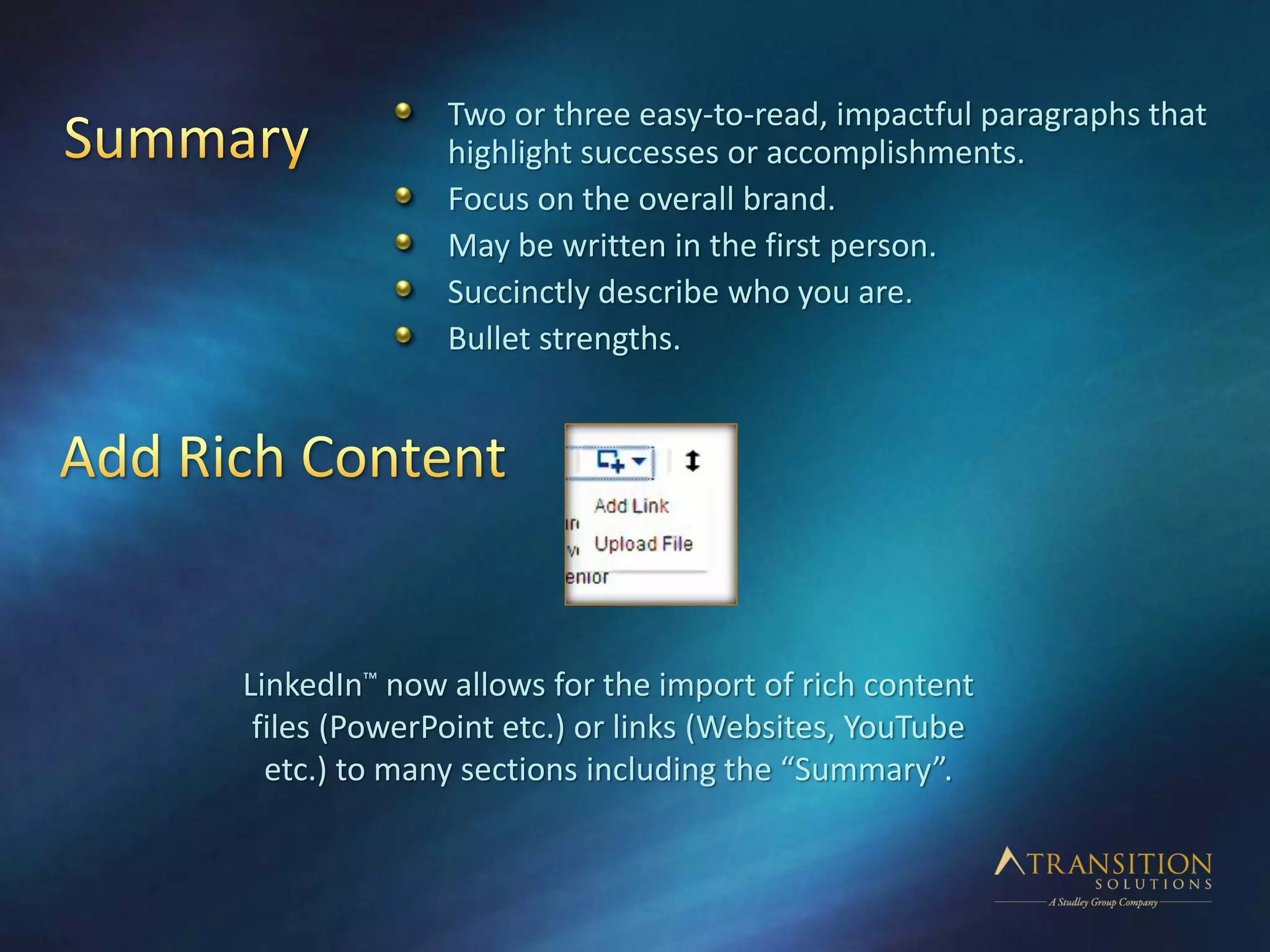 LinkedIn™ now allows for the import of rich content
files (PowerPoint etc.) or links (Websites, YouTube
etc.) to many sections including the “Summary”.
Two or three easy-to-read, impactful paragraphs that
highlight successes or accomplishments.
Focus on the overall brand.
May be written in the first person.
Succinctly describe who you are.
Bullet strengths.
 
