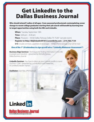 Get LinkedIn to the
         Dallas Business Journal
Who should attend? Ladies of all ages: from seasoned professionals contemplating career
change to recent college graduates starting their job search will benefit by learning how
to target opportunities using both the DBJ and LinkedIn.

	When: Tuesday September 18th
	Time: 6:00 pm – 8:30 pm
	Place: Picasso’s – 18160 Dallas Parkway Dallas TX 75287 (private room)
	 Register to http://dbjlinkedin091812.eventbrite.com | 214.706.7134
	$15 includes seminars, appetizers & beverages - Bring a friend and pay only $25 for two!
  One of the 1st 20 attendees to sign up will win a “LinkedIn Makeover Assessment”!

Business Edge Seminar: Techniques for finding information in the DBJ
to propel your transition - presented by Michelle Botzau,
Dallas Business Journal

LinkedIn Seminar: You have to dress up your LinkedIn profile to stand
out from 175M - presented by Lucinda Ruch and Diana Gats,
IA Certified LinkedIn Trainers.

Facilitator: Joan Nye, JPN Financial




www.dallasbusinessjournal.com
 