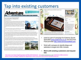 Tap into existing customers




                                •     Used as part of campaign for Extreme Sports
                                      Specialist www.exelement.co.uk and Gourmet
                                      Food provider http://www.formanandfield.com.

                                •     Work with company to identify blogs and
                                      websites to target and offer reviews.

                                •     Work with existing customers and request
                                      link


              © Upstream Connections 2009
                     © Essence 2005 - 2011
                                      2012
 