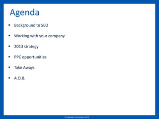 Agenda
 Background to SEO

 Working with your company

 2013 strategy

 PPC opportunities

 Take Aways

 A.O.B.




                              © Upstream Connections 2009
                                     © Essence 2005 - 2011
                                                      2012
 