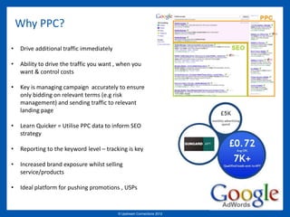 Why PPC?
•   Drive additional traffic immediately

•   Ability to drive the traffic you want , when you
    want & control costs

•   Key is managing campaign accurately to ensure
    only bidding on relevant terms (e.g risk
    management) and sending traffic to relevant
    landing page

•   Learn Quicker = Utilise PPC data to inform SEO
    strategy

•   Reporting to the keyword level – tracking is key

•   Increased brand exposure whilst selling
    service/products

•   Ideal platform for pushing promotions , USPs


                                           © Upstream Connections 2009
                                                  © Essence 2005 - 2011
                                                                   2012
 