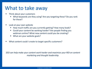 What to take away
   Think about your customers
      What keywords are they using? Are you targeting these? Do you rank
        for these?

   Look at your own website
      How much traffic are you currently getting? How many leads?
      Could your content be working harder? Are people finding you
        webinars online? What new content could you be creating?
      What are your website goals?

   What content could I create to target specific customers?



SEO can help make your content work harder and maximise your ROI on content
                     marketing and thought leadership.




                                  © Upstream Connections 2009
                                         © Essence 2005 - 2011
                                                          2012
 