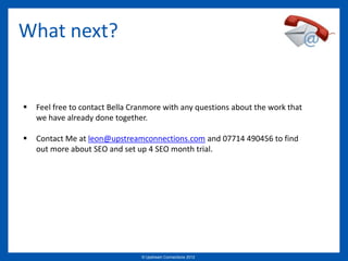 What next?


   Feel free to contact Bella Cranmore with any questions about the work that
    we have already done together.

   Contact Me at leon@upstreamconnections.com and 07714 490456 to find
    out more about SEO and set up 4 SEO month trial.




                                 © Upstream Connections 2009
                                        © Essence 2005 - 2011
                                                         2012
 