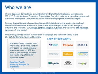 Who we are
We are Upstream Connections, a multidisciplinary Digital Marketing Agency specialising in
SEO, PPC, Social Media and Conversion Optimisation. Our job is to increase the online presence of
our clients and improve their profitability and ROI by employing best practice strategies.

For over 8 years Upstream Connections has provided digital marketing services to small and
medium sized businesses as well as to some of the world’s largest brands across a range of
industries and countries. Our average contract length is 4.3 years and we have a 94% retention
rate over a 3 year period.

We currently provide services in more than 10 languages and work with clients in the
UK, USA, Switzerland, Spain and Germany.
                                                       A FEW OF OUR CLIENTS

     Upstream Connections has been
     very strong. If we could start all
     over again, we would probably
     invest even more on SEO. We
     have 1st spot rankings on terms
     that would be prohibitively
     expensive on PPC.

     Jonathan Foulds,
     Marketing Manager for
     eHarmony


                                          © Upstream Connections 2009
                                                 © Essence 2005 - 2011
                                                                  2012
 