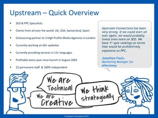 Upstream – Quick Overview
   SEO & PPC Specialists
                                                                          Upstream Connections has been
   Clients from all over the world: UK, USA, Switzerland, Spain.         very strong. If we could start all
                                                                          over again, we would probably
   Outsourcing partner to 3 High Profile Media Agencies in London        invest even more on SEO. We
                                                                          have 1st spot rankings on terms
   Currently working on 60+ websites                                     that would be prohibitively
                                                                          expensive on PPC.
   Currently providing services in 13+ languages
                                                                          Jonathan Fouls,
   Profitable every year since launch in August 2003
                                                                          Marketing Manager for
                                                                          eHarmony
   22 permanent staff & 100% independent




                                           © Upstream Connections 2009
                                                  © Essence 2005 - 2011
                                                                   2012
 