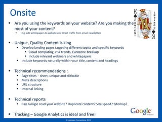 Onsite
 Are you using the keywords on your website? Are you making the
  most of your content?
       E.g. add whitepapers to website and direct traffic from email newsletters


 Unique, Quality Content is king
     Develop landing pages targeting different topics and specific keywords
         Cloud computing, risk trends, Eurozone breakup
         Include relevant webinars and whitepapers
     Include keywords naturally within your title, content and headings

 Technical recommendations :
       Page titles – short, unique and clickable
       Meta descriptions
       URL structure
       Internal linking

 Technical reports
     Can Google read your website? Duplicate content? Site speed? Sitemap?

 Tracking – Google Analytics is ideal and free!
                                                © Upstream Connections 2009
                                                       © Essence 2005 - 2011
                                                                        2012
 