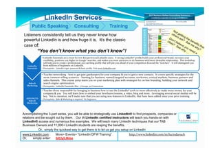LinkedIn Services
       Public Speaking                             Consulting                            Training
                                                                                                                      A
                                                                                                                      S
 Listeners consistently tell us they never knew how                                                                   S
                                                                                                                      E
 powerful LinkedIn is and how huge it is. It’s the classic                                                            S
                                                                                                                      S
 case of:                                                                                                             M
                                                                                                                      E
            “You don’t know what you don’t know”!                                                                     N
                                                                                                                      T

                • LinkedIn Essentials are a must for new & experienced LinkedIn users. A strong LinkedIn® profile builds your professional brand, increases your
                  credibility, positions you higher in Google® searches, and makes you more attractive to do business with/more desirable relationship. This workshop
                  will help you to create a professional, eye catching profile that will put you ahead of your competition & avoid the “Gotcha’s”. It will distinguish you
   LinkedIn       from millions of beginners on LinkedIn.
   Essentials   • Prerequisite: LinkedIn login, password & basic profile. Visit www.LinkedIn.com


                • Teaches networking - how to get past gatekeepers for your company & you to get to new contacts. It covers specific strategies for the
                  most common selling scenarios – hunting for business, named/targeted accounts, territories, vertical markets, business partners and
                  sales channels. This course jump starts you on your marketing plan with strategies for on-line branding, building your network and
    Sales &       search engine optimization.
   Marketing    • Prerequisite: LinkedIn Essentials; Min: 5 Groups, 50 Connections

                • Teaches those responsible for bringing in business how to use the LinkedIn® tools to more effectively to make more money for your
                  company & you. You will learn how to embed your brochures/resume, a video, blog and more. Leveraging several social medias will be
                  key. Not to mention, we’ll make sure that you are using new features in LinkedIn, that have been added since your prior training.
  ADVANCED      • Prerequisite: Sales & Marketing is required. No beginners.
    Sales &
  Marketing




Accomplishing the 3-part series, you will be able to strategically use LinkedIn® to find prospects, companies or
relations and be sought out by them. Our IA LinkedIn certified instructors will teach you hands-on with
LinkedIn® access and numerous live examples. We will teach many LinkedIn techniques that our TAB
Business Owners and 11,000+ LinkedIn students are reaping the benefits.
            Or, simply the quickest way to get there is to let us get you setup on LinkedIn
www.LinkedIn.com :      More> Events> “LinkedIn DFW Training”                   http://www.linkedin.com/in/lucindaruch
Or,     simply enter:    bit.ly/LI4me
 