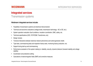 INTEGRATED SERVICES

Integrated services
Transmission systems

Weidmann integrated services include:

•   Feasibility of transmission systems and electrical interconnection
•   Technical and economic evaluations (voltage levels, transmission technology - AC or DC, etc.)
•   System operation evaluation (fault conditions, insulation coordination, EMC, safety, etc.
•   Technical specifications (SVC, STATCOM, Transformers, etc)
•   Design reviews
•   Torsional interactions between electrical network phenomena and turbine-generator shafts
•   Type tests, commissioning tests and inspection factory tests, monitoring factory production, etc.
•   Support during start-up and commissioning
•   Performance evaluation of the system relating to: reliability, security, dynamic behavior (transient stability and voltage
    stability)
•   Coordination and protections setting
•   Calculations of electromagnetic fields (EMF) and corrective measures

Integrated Services / Electromagnetic Services/General                                                                           14
 