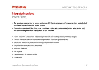 INTEGRATED SERVICES

Integrated services
Power Plants

• Our services are oriented to power producers (IPPs) and developers of new generation projects that
  requires a connection to the power system.
• Thermal conventional (Gas fired, coal, combined cycles, etc.), renewable (hydro, wind, solar, etc.)
  and distributed generation are covered by our services.


• Techno - Economic Consultancies and Studies (pre-feasibility and feasibility studies, preliminary designs)
• Torsional interactions between electrical network phenomena and turbine-generator shafts
• Specification of Electrical (and Power Electronic) Components and Systems
• Design Review, Quality Assurance, Inspections
• Assistance to the tests
• Due diligence
• Life assessment / life extension studies
• Fault Analysis



Integrated Services / Electromagnetic Services/General                                                         15
 