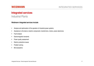 INTEGRATED SERVICES

Integrated services
Industrial Plants

Weidmann integrated services include:


•    Analysis and optimization of the operation of industrial power systems
•    Assistance to the tests on electric components: transformers, motors, power electronics
•    Fault analysis
•    Electromagnetic transients
•    Power quality assessment
•    Electric protections issues
•    Problem solving
•    Bid evaluations




Integrated Services / Electromagnetic Services/General                                               17
 