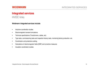 INTEGRATED SERVICES

Integrated services
HVDC links

Weidmann integrated services include:


•     Inductive coordination studies
•     Electromagnetic transient simulations
•     Technical specifications (Transformers, cables, etc)
•     Type tests, commissioning tests and inspection factory tests, monitoring factory production, etc.
•     Coordination and protections setting
•     Calculations of electromagnetic fields (EMF) and corrective measures
•     Insulation coordination studies




Integrated Services / Electromagnetic Services/General                                                    19
 