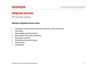 INTEGRATED SERVICES

Integrated services
Renewable plants

Weidmann integrated services include:


•     Assistance to the tests on electric components: transformers, power electronics, etc.
•     Fault analysis
•     Electromagnetic transients simulations
•     Measurements: Power quality and transients
•     Power quality assessment
•     Coordination and protections settings
•     Problem solving
•     Bid evaluations




Integrated Services / Electromagnetic Services/General                                                21
 