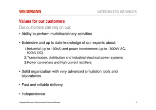 INTEGRATED SERVICES

Values for our customers
Our customers can rely on our:
• Ability to perform multidisciplinary activities

• Extensive and up to date knowledge of our experts about:
      1.Industrial (up to 100kA) and power transformers (up to 1000kV AC,
        800kV DC)
      2.Transmission, distribution and industrial electrical power systems
      3.Power converters and high current rectifiers

• Solid organization with very advanced simulation tools and
  laboratories

• Fast and reliable delivery

• Independence

Integrated Services / Electromagnetic Services/General                       5
 