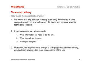 INTEGRATED SERVICES

Terms and delivery
How does the collaboration work?
1. We know that any solution is really such only if delivered in time
   compatible with your workflow and if it takes into account what is
   technically feasible

2. In our contracts we define clearly:
           1. What information we need to do the job
           2. What you will get from us
           3. When you will get it


3. Moreover, our reports have always a one-page executive summary,
   which clearly reviews the main conclusions of the job



Integrated Services / Electromagnetic Services/General                     6
 