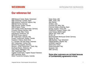 INTEGRATED SERVICES

Our reference list

ABB Research Center, Baden, Switzerland                  Dubal, Dubai, UAE
ABB Transformer, Cordoba, Spain                          EMAL, Dubai, UAE
ABB Industrial Transformer Legnano, Italy                Alba, Bahrain
ABB Bad Honnef, Germany                                  Hindalco, India
ABB Varennes, Quebec, Canada                             Prysmian Cavi, Milan, Italy
AREVA Gebze, Turkey                                      Prysmian Cables y Sistemas, Spain
ASA Trafobau GmbH, Bad Arolsen, Germany                  Dynegy, Houston, Texas USA
Crompton Greaves, Mumbai, India                          Portland GE Company, Oregon, USA
France Transfo, Metz, France                             Union Fenosa, Madrid, Spain
International Transformer, UK                            AREVA T&D, Dubai, UAE
MATELEC Group, Lebanon                                   PII GE, UK
MF Trasformatori, Calcinato, Italy                       Maschinenfabrik Reinhausen GmbH, Germany
Pioneer Transformers, Quebec, Canada                     Resolar Srl, Italy
Powertech, Pretoria, South Africa                        ABB Rectifiers, Turgi, Switzerland
P.T. Pauwels Trafo Asia, Bogor, Indonesia                FRIEM Rectifiers, Segrate, Italy
SEA Trasformatori, Vicenza, Italy                        ACINDAR, Argentina
Siemens PTD, Dresden, Germany                            Alstom Grid, Turkey
Siemens - STEM Transformers , Trento, Italy              Danieli Automation, Italy
Southwest Electric, Oklahoma, US                         Sunpower, Italy
Tamini Group, Melegnano, Italy                           SMA, Germany
TMC Trasformatori, Italy
Togliatti Transformator, Togliatti, Russian Federation
WEG, Blumenau, Brazil                                    Some other costumers are not listed because
Wilson Transformer Company, Australia                    of Confidentiality agreements in-force.

Integrated Services / Electromagnetic Services/General                                              7
 